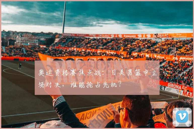 奥运资格赛焦点战：日美男篮中立场对决，谁能抢占先机？ - 爱游戏推荐