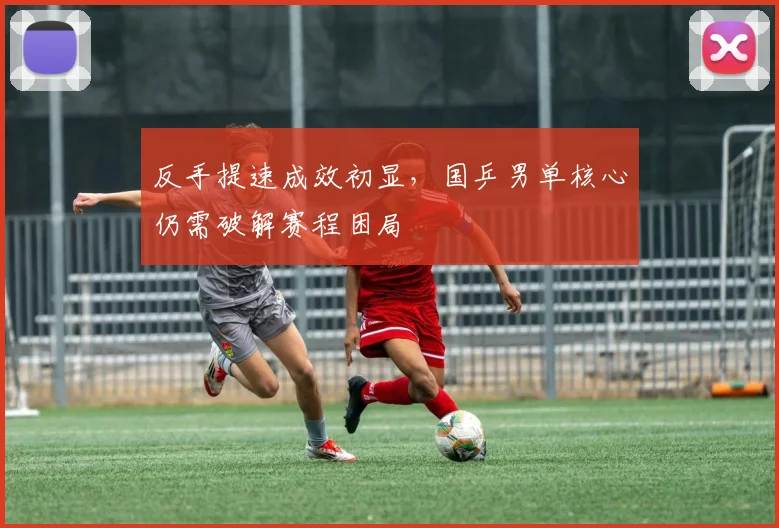 反手提速成效初显，国乒男单核心仍需破解赛程困局 - 爱游戏推荐