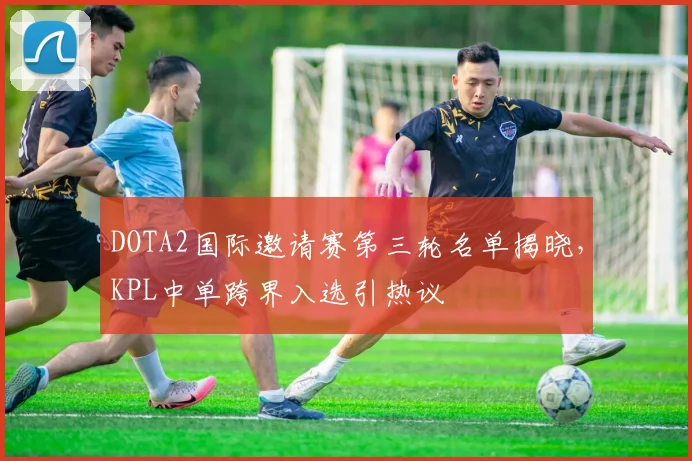 DOTA2国际邀请赛第三轮名单揭晓，KPL中单跨界入选引热议 - 爱游戏推荐