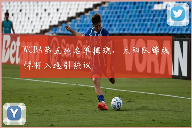 WCBA第五轮名单揭晓，太阳队锋线悍将入选引热议 - 爱游戏推荐
