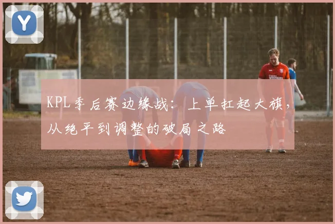 KPL季后赛边缘战：上单扛起大旗，从绝平到调整的破局之路 - 爱游戏推荐