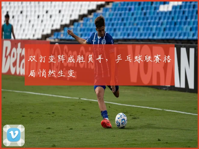 双打变阵成胜负手，乒乓球联赛格局悄然生变 - 爱游戏推荐