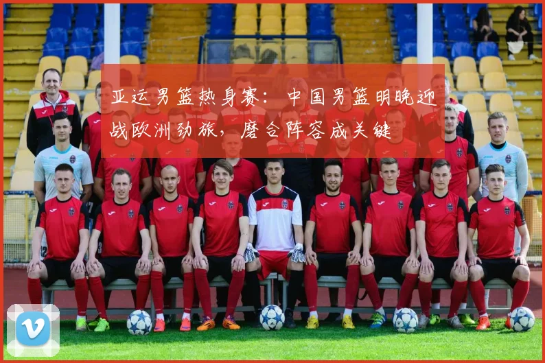 亚运男篮热身赛：中国男篮明晚迎战欧洲劲旅，磨合阵容成关键 - 爱游戏推荐