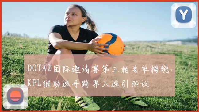 DOTA2国际邀请赛第三轮名单揭晓，KPL辅助选手跨界入选引热议 - 爱游戏推荐