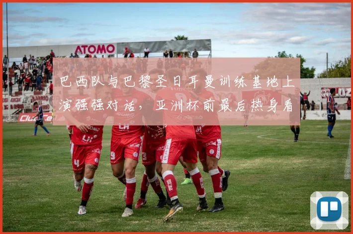巴西队与巴黎圣日耳曼训练基地上演强强对话，亚洲杯前最后热身看点十足 - 爱游戏资讯
