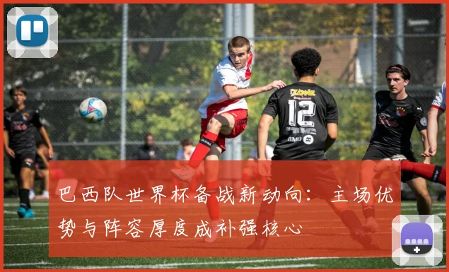 巴西队世界杯备战新动向：主场优势与阵容厚度成补强核心 - 爱游戏推荐