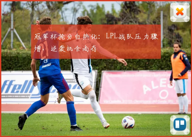 冠军杯抢分白热化：LPL战队压力骤增，逆袭机会尚存 - 爱游戏推荐
