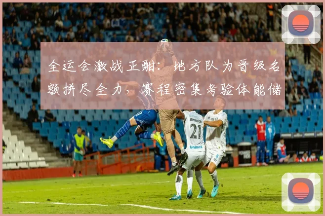 全运会激战正酣：地方队为晋级名额拼尽全力，赛程密集考验体能储备 - 爱游戏推荐