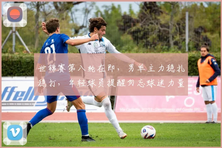 世锦赛第八轮在即，男单主力稳扎稳打，年轻球员提醒勿忘球迷力量 - 爱游戏精选