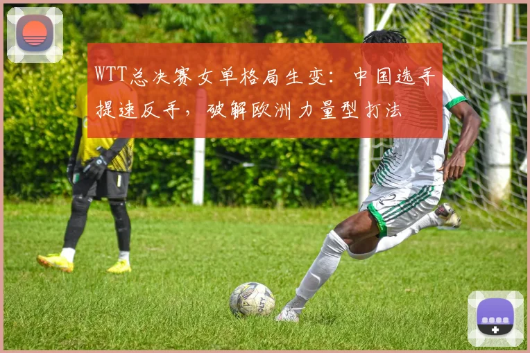 WTT总决赛女单格局生变：中国选手提速反手，破解欧洲力量型打法 - 爱游戏推荐
