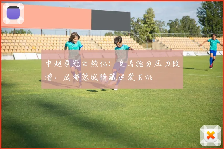 中超争冠白热化：皇马抢分压力陡增，成都蓉城暗藏逆袭玄机 - 爱游戏推荐