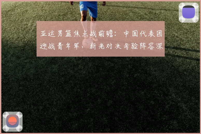 亚运男篮焦点战前瞻：中国代表团迎战青年军，新老对决考验阵容深度 - 爱游戏推荐