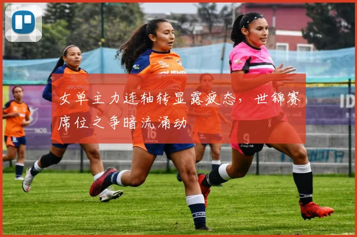 女单主力连轴转显露疲态，世锦赛席位之争暗流涌动 - 爱游戏推荐