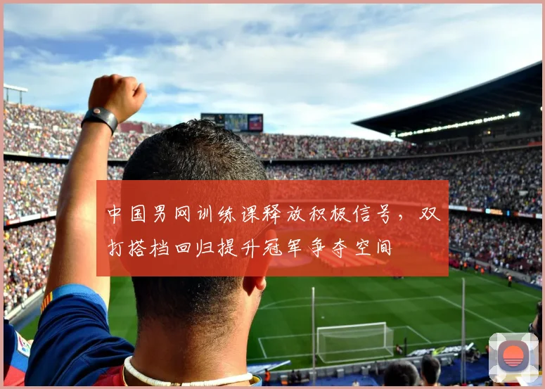 中国男网训练课释放积极信号，双打搭档回归提升冠军争夺空间 - 爱游戏推荐