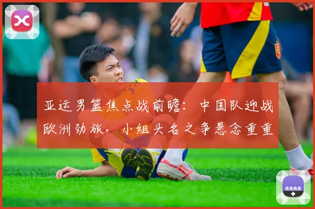 亚运男篮焦点战前瞻:中国队迎战欧洲劲旅,小组头名之争悬念重重 - 爱游戏推荐