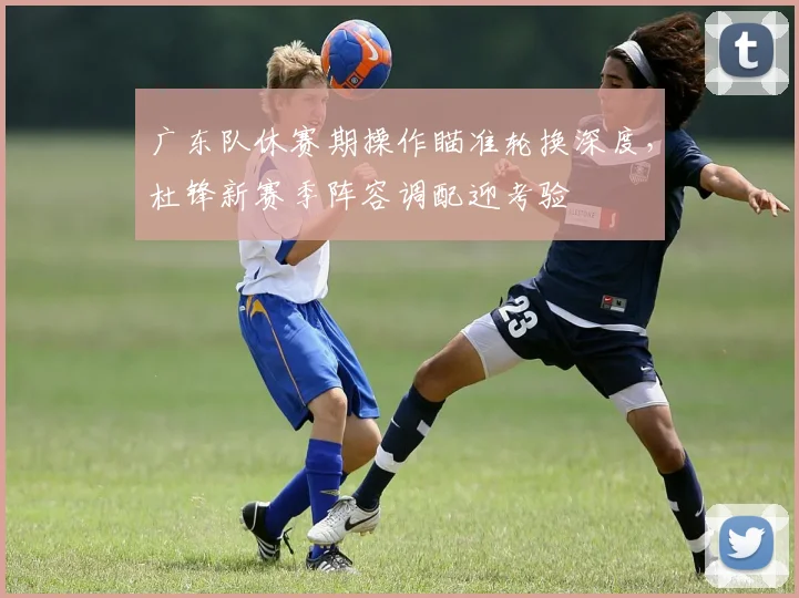 广东队休赛期操作瞄准轮换深度，杜锋新赛季阵容调配迎考验 - 爱游戏资讯