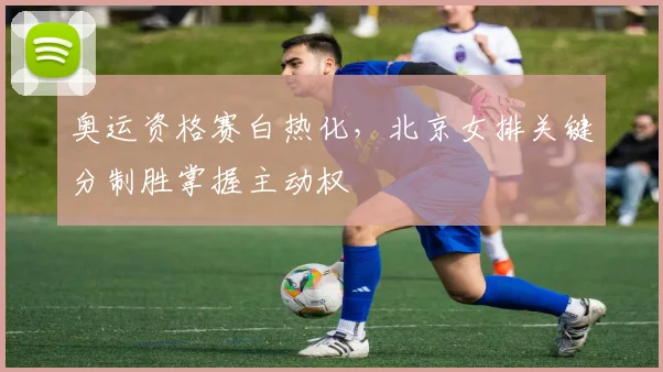 奥运资格赛白热化，北京女排关键分制胜掌握主动权 - 爱游戏推荐