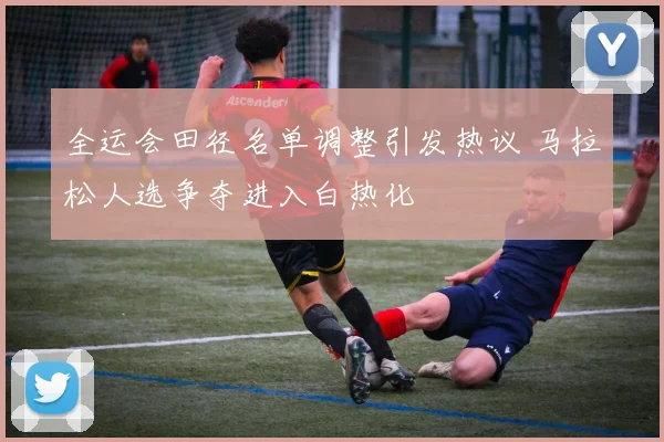 全运会田径名单调整引发热议 马拉松人选争夺进入白热化 - 爱游戏推荐