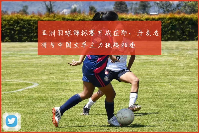 亚洲羽球锦标赛开战在即，丹麦名将与中国女单主力狭路相逢 - 爱游戏推荐