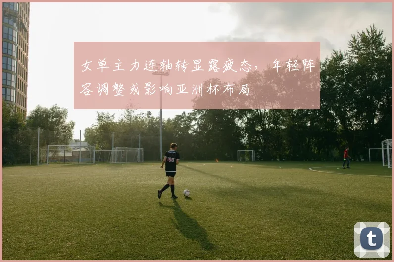 女单主力连轴转显露疲态，年轻阵容调整或影响亚洲杯布局 - 爱游戏推荐