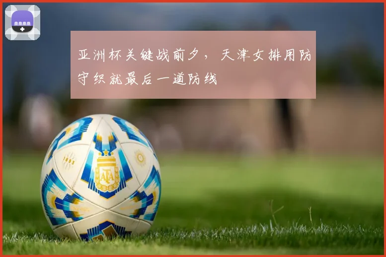 亚洲杯关键战前夕，天津女排用防守织就最后一道防线 - 爱游戏推荐