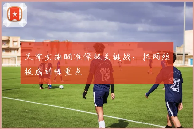 天津女排瞄准保级关键战，拦网短板成训练重点 - 爱游戏推荐