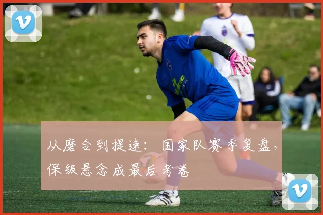 从磨合到提速：国家队赛季复盘，保级悬念成最后考卷 - 爱游戏推荐