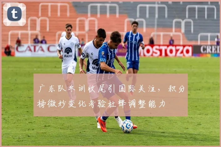 广东队冬训收尾引国际关注，积分榜微妙变化考验杜锋调整能力 - 爱游戏资讯