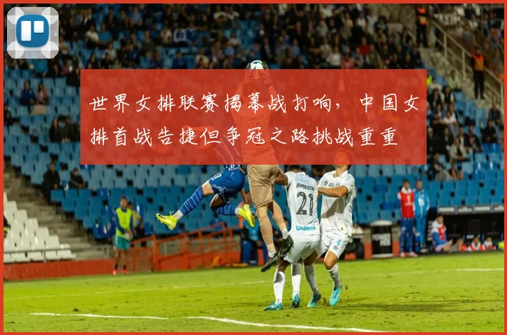 世界女排联赛揭幕战打响，中国女排首战告捷但争冠之路挑战重重 - 爱游戏推荐