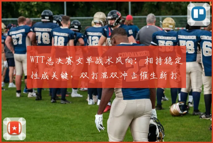 WTT总决赛女单战术风向：相持稳定性成关键，双打混双冲击催生新打法 - 爱游戏推荐