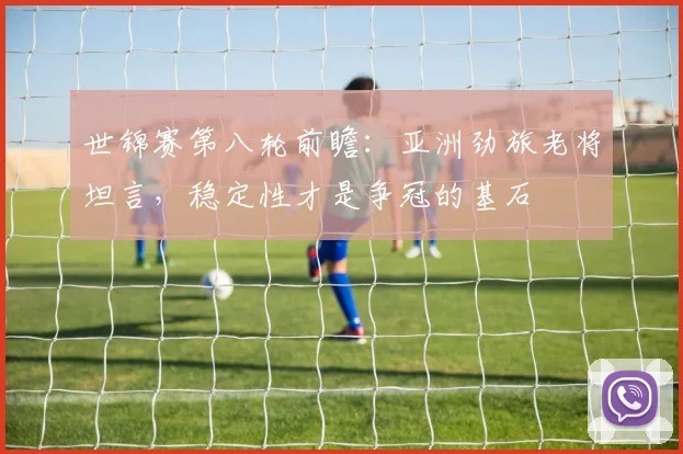 世锦赛第八轮前瞻：亚洲劲旅老将坦言，稳定性才是争冠的基石 - 爱游戏推荐