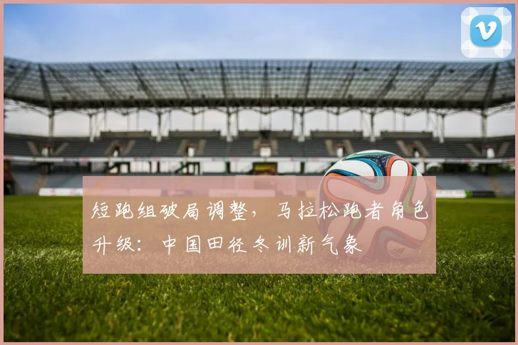 短跑组破局调整，马拉松跑者角色升级：中国田径冬训新气象 - 爱游戏推荐