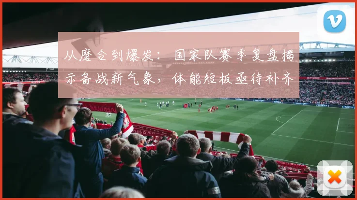 从磨合到爆发：国家队赛季复盘揭示备战新气象，体能短板亟待补齐 - 爱游戏推荐