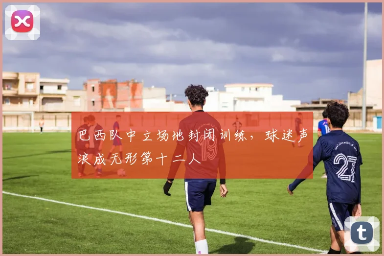 巴西队中立场地封闭训练，球迷声浪成无形第十二人 - 爱游戏资讯