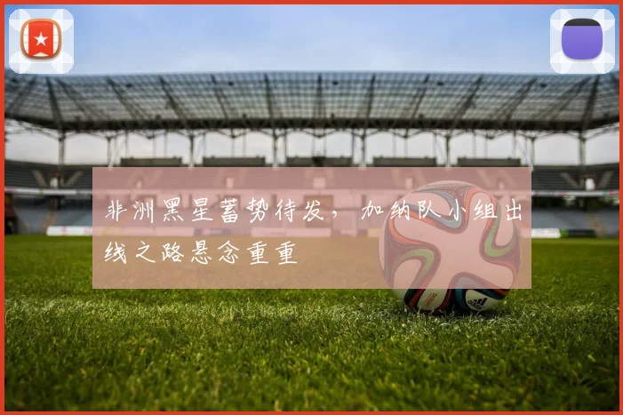 非洲黑星蓄势待发，加纳队小组出线之路悬念重重 - 爱游戏推荐