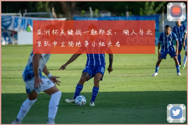 亚洲杯关键战一触即发，湖人与北京队中立场地争小组头名 - 爱游戏推荐