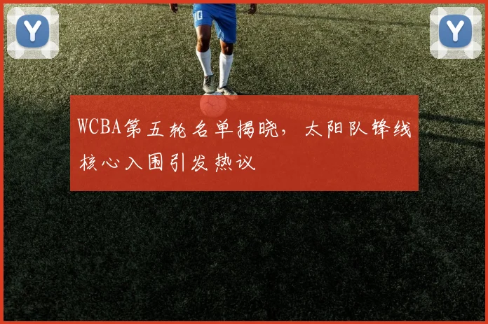 WCBA第五轮名单揭晓，太阳队锋线核心入围引发热议 - 爱游戏推荐