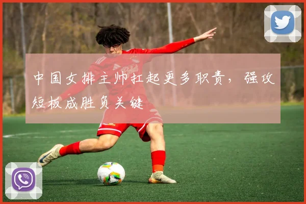 中国女排主帅扛起更多职责，强攻短板成胜负关键 - 爱游戏推荐