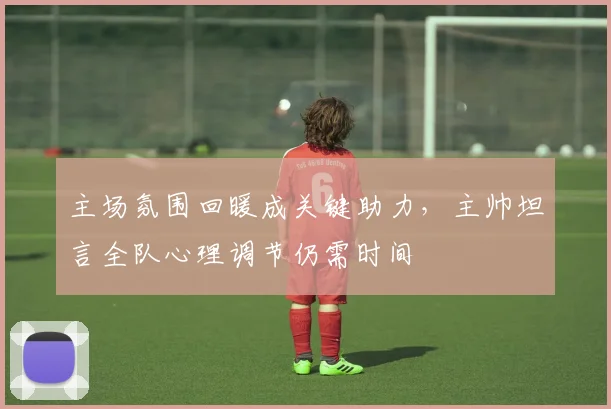 主场氛围回暖成关键助力，主帅坦言全队心理调节仍需时间 - 爱游戏推荐